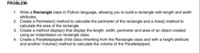 PROBLEM:
1. Write a Rectangle class in Python language, allowing you to build a rectangle with length and width
attributes.
2. Create a Perimeter() method to calculate the perimeter of the rectangle and a Area() method to
calculate the area of the rectangle.
3. Create a method display() that display the length, width, perimeter and area of an object created
using an instantiation on rectangle class.
4. Create a Parallelepipede child class inheriting from the Rectangle class and with a height attribute
and another Volume() method to calculate the volume of the Parallelepiped.
