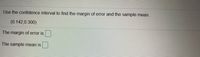 Use the confidence interval to find the margin of error and the sample mean.
(0.142,0.300)
The margin of error is
The sample mean is
