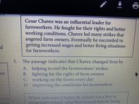 Cesar Chavez was an influential leader for
farmworkers. He fought for their rights and better
working conditions. Chavez led many strikes that
angered farm owners. Eventually he succeeded in
getting increased wages and better living situations
for farmworkers.
5. The passage indicates that Chavez changed lives by
A. helping to end the farmworkers' strikes
B. fighting for the rights of farm owners
C. working on the farms every day
D. improving the conditions for farmworkers
ers
When cartoonist Charles M. Schulz was a boy in
elementary school, other boys teased him for being
