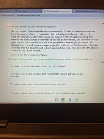 tegies B: Audier x
C Clever | Portal
ixl.com/ela/grade-11/identify-audience-and-purpose
ségtecze
De XL | Identify audience and purpc x
Review the charter and then answer the question.
We the peoples of the United Nations are determined to save succeeding generations
from the scourge of war... to reaffirm faith in fundamental human rights ... to
establish conditions under which justice and respect for the obligations arising from
treaties and other sources of international law can be maintained, and to promote social
progress and better standards of life in larger freedom. Accordingly, our respective
Governments, through representatives assembled in the city of San Francisco, who have
exhibited their full powers found to be in good and due form, have agreed to the present
Charter of the United Nations.
Excerpted from Charter of the United Nations
XL| Identify audience and purpo x
Which best indicates that the primary audience is member states of the United Nations?
The writer provides information about the United Nations.
The writer informs the audience that representatives have gathered in San
Francisco.
The writer encourages human rights and social progress.
The writer defines what we the peoples of the United Nations have agreed to.
+