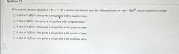Question 13
If the overall chemical reaction A+B-C+D is studied and found to have the differential rate law: rate-A[B], which statement is correct?
O A plot of 1/[B] vs. time gives a straight line with a negative slope.
OA plot of [B] vs. time gives a straight line with a negative slope.
O A plot of 1/[B] vs. time gives a straight line with a positive slope.
A plot of In[B] vs. time gives a straight line with a positive slope.
A plot of In[B] vs. time gives a straight line with a negative slope.