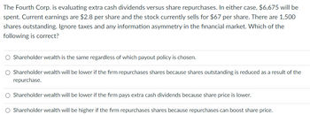 The Fourth Corp. is evaluating extra cash dividends versus share repurchases. In either case, $6,675 will be
spent. Current earnings are $2.8 per share and the stock currently sells for $67 per share. There are 1,500
shares outstanding. Ignore taxes and any information asymmetry in the financial market. Which of the
following is correct?
Shareholder wealth is the same regardless of which payout policy is chosen.
Shareholder wealth will be lower if the firm repurchases shares because shares outstanding is reduced as a result of the
repurchase.
O Shareholder wealth will be lower if the firm pays extra cash dividends because share price is lower.
O Shareholder wealth will be higher if the firm repurchases shares because repurchases can boost share price.