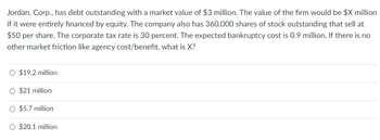 Jordan, Corp., has debt outstanding with a market value of $3 million. The value of the firm would be $X million
if it were entirely financed by equity. The company also has 360,000 shares of stock outstanding that sell at
$50 per share. The corporate tax rate is 30 percent. The expected bankruptcy cost is 0.9 million. If there is no
other market friction like agency cost/benefit, what is X?
$19.2 million
O $21 million
O $5.7 million
O $20.1 million