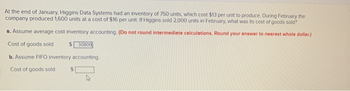 At the end of January, Higgins Data Systems had an inventory of 750 units, which cost $13 per unit to produce. During February the
company produced 1,600 units at a cost of $16 per unit. If Higgins sold 2,000 units in February, what was its cost of goods sold?
a. Assume average cost inventory accounting. (Do not round intermediate calculations. Round your answer to nearest whole dollar.)
Cost of goods sold
$30800
b. Assume FIFO inventory accounting.
Cost of goods sold $1