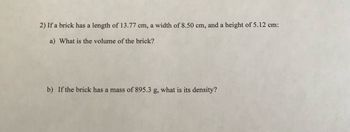 2) If a brick has a length of 13.77 cm, a width of 8.50 cm, and a height of 5.12 cm:
a) What is the volume of the brick?
b) If the brick has a mass of 895.3 g, what is its density?