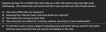 Suppose we have 1G x 16 RAM chips that make up a 32G x 64 memory that uses high-order
interleaving. (This means that each word is 64 bits in size and there are 32G of these words.)
a) How many RAM chips are necessary?
b) Assuming four chips per bank, how many banks are required?
c) How many lines must go to each chip?
d)
How many bits are needed for a memory address, assuming it is word addressable?
e)
For the bits in part d, draw a diagram indicating many and which bits are used for chip select,
and how many and which bits are used for the address on the chip.