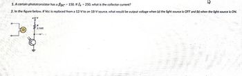 1. A certain phototransistor has a BDC. 150. If I = 250, what is the collector current?
2. In the figure below, if Vcc is replaced from a 12-V to an 18-V source. what would be output voltage when (a) the light source is OFF and (b) when the light source is ON.
#12 V