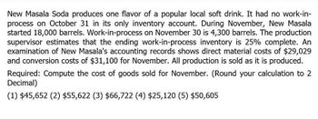 New Masala Soda produces one flavor of a popular local soft drink. It had no work-in-
process on October 31 in its only inventory account. During November, New Masala
started 18,000 barrels. Work-in-process on November 30 is 4,300 barrels. The production
supervisor estimates that the ending work-in-process inventory is 25% complete. An
examination of New Masala's accounting records shows direct material costs of $29,029
and conversion costs of $31,100 for November. All production is sold as it is produced.
Required: Compute the cost of goods sold for November. (Round your calculation to 2
Decimal)
(1) $45,652 (2) $55,622 (3) $66,722 (4) $25,120 (5) $50,605