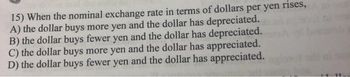 15) When the nominal exchange rate in terms of dollars per yen rises,
A) the dollar buys more yen and the dollar has depreciated.
B) the dollar buys fewer yen and the dollar has depreciated.
C) the dollar buys more yen and the dollar has appreciated.
D) the dollar buys fewer yen and the dollar has appreciated.