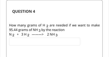 QUESTION 4
How many grams of H 2 are needed if we want to make
95.44 grams of NH 3 by the reaction
N2 + 3H2
2 NH 3