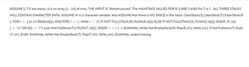ASSUME S, T R are stacks. A is an array [1..14] of char; THE INPUT IS "datastructures". The MAXSTACK VALUES FOR R, S ARE 5 AND For T is 7. ALL THREE STACKS
WILL CONTAIN CHARACTER DATA. ASSUME ch is a character variable. Also ASSUME that there is NO SPACE in the input. ClearStack(S); ClearStack (T); ClearStack (R
); FOR I = 1 to 14 READ(A[1]); END FOR; I = 1; While I < 15 IF NOT FULLSTACK(R) PUSH(R, A[I]) ELSE IF NOT FULLSTACK(S) PUSH(S, A[I]); ENDIF; IF (A[I
"r") and (Not FullStack(T)) PUSH(T, A[1]); ENDIF; I = 1 + 1; EndWhile; While Not EmptyStack(R) Pop (R, ch); Write (ch); If Not Fullstack(T) Push
(T, ch); Endif: EndWhile; While Not EmptyStack (T) Pop(T, ch); Write (ch); EndWhile; output tracing
]
"u" OR A[!]
=
