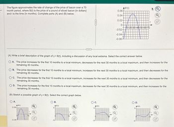 The figure approximates the rate of change of the price of bacon over a 70
month period, where B(t) is the price of a pound of sliced bacon (in dollars)
and t is the time (in months). Complete parts (A) and (B) below.
O A.
C
AB(t)
(A) Write a brief description of the graph of y = B(t), including a discussion of any local extrema. Select the correct answer below.
OA. The price increases for the first 10 months to a local minimum, decreases for the next 30 months to a local maximum, and then increases for the
remaining 30 months.
0.06-
B. The price decreases for the first 10 months to a local minimum, increases for the next 30 months to a local maximum, and then decreases for the
remaining 30 months.
-0.06-
OC. The price decreases for the first 10 months to a local maximum, increases for the next 30 months to a local minimum, and then decreases for the
remaining 30 months.
B.
AB(t)
5-
AB'(t)
0.06-
0.04-
0.02-
0-
-0.02-
-0.04-
-0.06-
OD. The price increases for the first 10 months to a local maximum, decreases for the next 30 months to a local minimum, and then increases for the
remaining 30 months.
(B) Sketch a possible graph of y= B(t). Select the correct graph below.
C.
AB(t)
5-
10 20 30 40 50 60 70
-5-
Q
D.
AB(t)
5-
Q