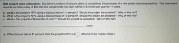 (Net present value calculation) Big Steve's, makers of swizzle sticks, is considering the purchase of a new plastic stamping machine. This investment
requires an initial outlay of $95,000 and will generate net cash inflows of $19,000 per year for 11 years.
a. What is the project's NPV using a discount rate of 11 percent? Should the project be accepted? Why or why not?
b. What is the project's NPV using a discount rate of 13 percent? Should the project be accepted? Why or why not?
c. What is this project's internal rate of return? Should the project be accepted? Why or why not?
a. If the discount rate is 11 percent, then the project's NPV is $
(Round to the nearest dollar.).