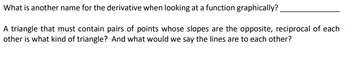 What is another name for the derivative when looking at a function graphically?
A triangle that must contain pairs of points whose slopes are the opposite, reciprocal of each
other is what kind of triangle? And what would we say the lines are to each other?