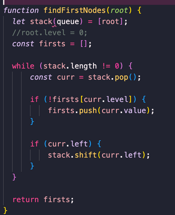 function findFirstNodes (root) {
let stack(queue) = [root];
//root. level = 0;
const firsts = [];
}
while (stack.length != 0) {
const curr = stack.pop();
}
if (!firsts [curr.level]) {
| | firsts.push(curr.value);
}
if (curr.left) {
}
stack.shift(curr.left);
return firsts;