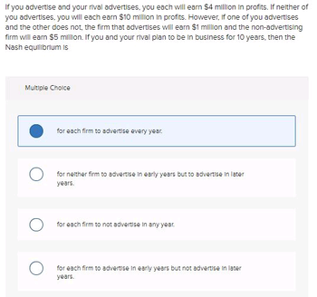 If you advertise and your rival advertises, you each will earn $4 million in profits. If neither of
you advertises, you will each earn $10 million in profits. However, if one of you advertises
and the other does not, the firm that advertises will earn $1 million and the non-advertising
firm will earn $5 million. If you and your rival plan to be in business for 10 years, then the
Nash equilibrium is
Multiple Choice
for each firm to advertise every year.
for neither firm to advertise in early years but to advertise in later
years.
for each firm to not advertise in any year.
for each firm to advertise in early years but not advertise in later
years.