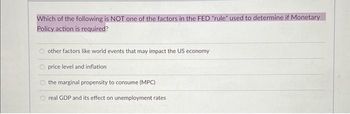 Which of the following is NOT one of the factors in the FED "rule" used to determine if Monetary
Policy action is required?
other factors like world events that may impact the US economy
price level and inflation
the marginal propensity to consume (MPC)
real GDP and its effect on unemployment rates