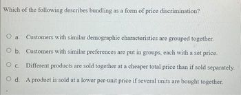 Which of the following describes bundling as a form of price discrimination?
O a.
Customers with similar demographic characteristics are grouped together.
O b. Customers with similar preferences are put in groups, each with a set price.
O C. Different products are sold together at a cheaper total price than if sold separately.
O d. A product is sold at a lower per-unit price if several units are bought together.