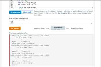 72344
21
22
25
}
=
0;
int sum
for(int i
0; i<len; i++) {
sum = sum + a[i] * b[i];
System.out.println(sum);
Develop mode Submit mode
=
Enter program input (optional)
123
321
Run program
=
Run your program as often as you'd like, before submitting for grading. Below, type any needed
input values in the first box, then click Run program and observe the program's output in the
second box.
Program errors displayed here
LabProgram.java:11: error: cannot find symbol
len =
sc.nextInt ();
Input (from above)
symbol: variable sc
location: class LabProgram
LabProgram.java:15: error: cannot find symbol
sc.nextInt ();
a[i]
=
symbol: variable sc
location: class LabProgram
LabProgram.java:18: error: cannot find symbol
b[i]
sc.nextInt ();
symbol: variable sc
location: class LabProgram
3 errors
LabProgram.java
(Your program)
Output (shown below)