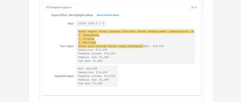 10:Compare output
Output differs. See highlights below. Special character legend
Input
Your output
Expected output
25000 1000 0 1 0
Enter wages: Enter taxable interest: Enter unemployment compensation: Se
0. Dependente
1. Single
2. Married
Enter your choice: Enter taxes withheld: AGI: $26,000
Deduction: $12,000
Taxable income: $14,000
Federal tax: $1,480
Tax due: $1,480
AGI: $26,000
0/1
Deduction: $12,000
Taxable income: $14,000
Federal tax: $1,480
Tax due: $1,480