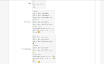 Input
Your output
Expected output
1
Bottled Water
1
10
Item 1
Enter the item name:
Enter the item price:
Enter the item quantity:
Item 2
Enter the item name:
Enter the item price:
Enter the item quantity:
TOTAL COST
Chocolate Chips 1 @ $3
Bottled Water 10 @ $1
Total: $ 13
=
Item 1
Enter the item name:
Enter the item price:
Enter the item quantity:
=
Item 2
Enter the item name:
Enter the item price:
Enter the item quantity:
TOTAL COST
Chocolate Chips 1 @ $3
Bottled Water 10 @ $1
Total: $13
=
3
10
$3
$10