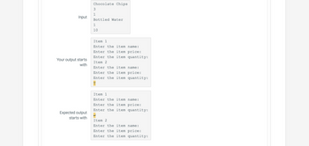 Input
Your output starts
with
Expected output
starts with
Chocolate Chips
3
1
Bottled Water
1
10
Item 1
Enter the item name:
Enter the item price:
Enter the item quantity:
Item 2
Enter the item name:
Enter the item price:
Enter the item quantity:
T
Item 1
Enter the item name:
Enter the item price:
Enter the item quantity:
Item 2
Enter the item name:
Enter the item price:
Enter the item quantity: