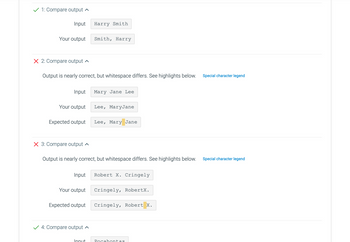 1: Compare output
Input
Your output
X 2: Compare output
Input
Output is nearly correct, but whitespace differs. See highlights below.
Your output
Expected output
X 3: Compare output
Input
Your output
Expected output
Harry Smith
✓ 4: Compare output
Smith, Harry
Output is nearly correct, but whitespace differs. See highlights below.
Innut
Mary Jane Lee
Lee, MaryJane
Lee, Mary Jane
Robert X. Cringely
Cringely, RobertX.
Cringely, Robert X.
Pocahontas
Special character legend
Special character legend