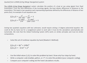 Quoted from LORAN (LOng RAnge Navigation) system
The LORAN (LOng RAnge Navigation) system calculates the position of a boat at sea using signals from fixed
transmitters. From the time differences of the incoming signals, the boat obtains differences of distances to the
transmitters. This leads to two equations each representing hyperbolas defined by the differences of distance of two
points (foci). An example of such equations are:
f₁(x, y)
f₂(x, y)
=
=
y²
300-186²
(y-500)²
2792
+
= 1
186²
(x-300)²
(500²-279)²
= 1
Solving two quadratic equations with two unknowns, would require solving a 4 degree polynomial equation. We
could do this by hand, but for a navigational system to work well, it must do the calculations automatically and
numerically. We note that the Global Positioning System (GPS) works on similar principles and must do similar
computations.
Solve this set of nonlinear equation by hand (Newton's Method):
f₁(x, y) = 4y² +1.02x³
f₂(x, y) = -2.1x² + y²
Use the initial values (1,0), to solve this problem by hand. Show only four steps by hand.
Write a computer code (matlab, python, or c++) to solve this problem (your computer coding).
Compare your computer coding and the hand calculations results.