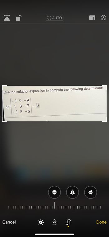 **Cofactor Expansion to Compute Determinant**

Use the cofactor expansion to compute the following determinant:

\[
\text{det} \begin{bmatrix} 
-1 & 9 & -9 \\ 
1 & 3 & -7 \\ 
-1 & 5 & -6 
\end{bmatrix} = 0
\]

**Explanation:**

This image shows a 3x3 matrix, and the task is to use cofactor expansion to find its determinant. The determinant is indicated to be zero. Cofactor expansion involves selecting a row or column and using its elements to calculate the determinant by expanding with minors and cofactors.