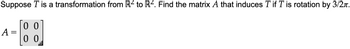 Suppose \( T \) is a transformation from \(\mathbb{R}^2\) to \(\mathbb{R}^2\). Find the matrix \( A \) that induces \( T \) if \( T \) is rotation by \( 3/2\pi \).

\[
A = \begin{bmatrix} 0 & 0 \\ 0 & 0 \end{bmatrix}
\]