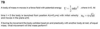 7B
A body of mass m moves in a force field with potential energy U = =
2
mkr²
mkr²,where k>0. At
time t = 0 the body is launched from position A(x=0,y=a) with initial velocity = a√ki
and moves in the plane z=0.
during its movement the body collides head-on and plastically with another body at rest, of equal
mass, what movement will the mass perform?