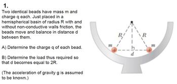 1.
Two identical beads have mass m and
charge q each. Just placed in a
hemispherical basin of radius R with and
without non-conductive walls friction, the
beads move and balance in distance d
between them.
A) Determine the charge q of each bead.
B) Determine the load thus required so
that d becomes equal to 2R.
(The acceleration of gravity g is assumed
to be known.)
m
d
R
m