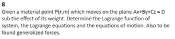 8
Given a material point P(r,m) which moves on the plane Ax+By+Cz = D
sub the effect of its weight. Determine the Lagrange function of
system, the Lagrange equations and the equations of motion. Also to be
found generalized forces.