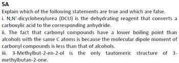 5A
Explain which of the following statements are true and which are false.
i. N,N'-dicyclohexylurea (DCU) is the dehydrating reagent that converts a
carboxylic acid to the corresponding anhydride.
ii. The fact that carbonyl compounds have a lower boiling point than
alcohols with the same C atoms is because the molecular dipole moment of
carbonyl compounds is less than that of alcohols.
iii. 3-Methylbut-2-en-2-ol is the only tautomeric structure of 3-
methylbutan-2-one.