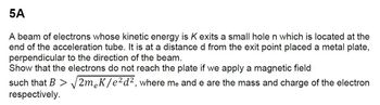 5A
A beam of electrons whose kinetic energy is K exits a small hole n which is located at the
end of the acceleration tube. It is at a distance d from the exit point placed a metal plate,
perpendicular to the direction of the beam.
Show that the electrons do not reach the plate if we apply a magnetic field
such that B > √2m¸K/e² d², where me and e are the mass and charge of the electron
respectively.