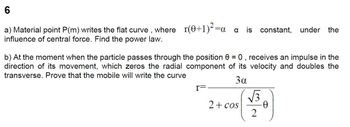 6
a) Material point P(m) writes the flat curve, where_r(0+1)²=a
influence of central force. Find the power law.
a is constant, under the
b) At the moment when the particle passes through the position 0, receives an impulse in the
direction of its movement, which zeros the radial component of its velocity and doubles the
transverse. Prove that the mobile will write the curve
3α
I=
2 + cos
√√3
2