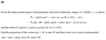 5C
Given the inner product space of polynomials with real coefficients, degree <n (P₁(R),+,., °), where,
P₁ = {p(x)=anx¹ +...+a₁x +ão | a¡¤R, iɛ {0,1,...,n}},
0: : Pn-Pn →R+ : (p(x), q(x)) → p(x) °q(x) = f p(x)q(x) dx
and the subset S={p₁(x)=1, p2(x)=x, p3(x)=2x²+x+1} of Pn.
Find the projection of the vector r(x) = 2x5-x onto W and then write it as a sum of polynomials
r(x) = s(x) + m(x), s(x)=W, m(x)= W¹.