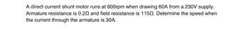 A direct current shunt motor runs at 600rpm when drawing 60A from a 230V supply.
Armature resistance is 0.20 and field resistance is 1150. Determine the speed when
the current through the armature is 30A.