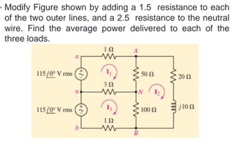 Modify Figure shown by adding a 1.5 resistance to each
of the two outer lines, and a 2.5 resistance to the neutral
wire. Find the average power delivered to each of the
three loads.
A
ΤΩ
www
115/0° V rms
20 Ω
3 Ω
ww
115/0° V rms
{j10 Ω
ΤΩ
www
50 Ω
100 Ω