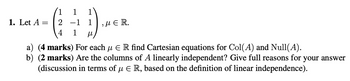 -1 1
1
1. Let A =
(2 1)
,με R.
4 1
a) (4 marks) For each μ ER find Cartesian equations for Col(A) and Null(A).
b) (2 marks) Are the columns of A linearly independent? Give full reasons for your answer
(discussion in terms of μER, based on the definition of linear independence).