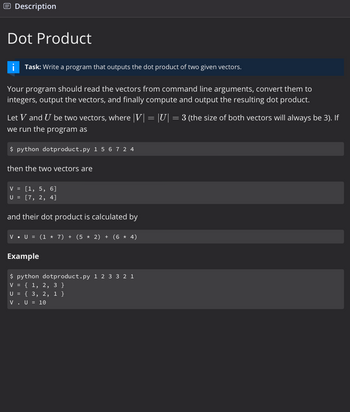 Description
Dot Product
Task: Write a program that outputs the dot product of two given vectors.
Your program should read the vectors from command line arguments, convert them to
integers, output the vectors, and finally compute and output the resulting dot product.
Let V and U be two vectors, where |V|
we run the program as
$ python dotproduct.py 156724
then the two vectors are
V = [1, 5, 6]
U = [7, 2, 4]
and their dot product is calculated by
V • U = (1 × 7) + (5 * 2) + (6 × 4)
Example
$ python dotproduct.py 1 23321
V = { 1, 2, 3 }
U = {3, 2, 1 }
V. U = 10
=
||U|=
= 3 (the size of both vectors will always be 3). If