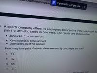 nal Relationships and
E Open with Google Docs
- A sports company offers its employees an incentive if they each sell 40
pairs of athletic shoes in one week. The results are shown below.
• John sold
of this amount.
• Kayla sold 55% of this amount.
• Juan sold 0.35 of this amount.
How many total pairs of athletic shoes were sold by John, Kayla, and Juan?
22
B.
32
C.
68
D.
110
linder The student read
A.
