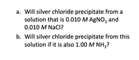 a. Will silver chloride precipitate from a
solution that is 0.010 M AGNO, and
0.010 M NacI?
b. Will silver chloride precipitate from this
solution if it is also 1.00 M NH3?
