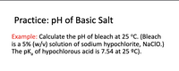 Practice: pH of Basic Salt
Example: Calculate the pH of bleach at 25 °C. (Bleach
is a 5% (w/v) solution of sodium hypochlorite, Naclo.)
The pk, of hypochlorous acid is 7.54 at 25 °C).
