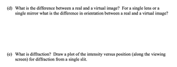 (d) What is the difference between a real and a virtual image? For a single lens or a
single mirror what is the difference in orientation between a real and a virtual image?
(e) What is diffraction? Draw a plot of the intensity versus position (along the viewing
screen) for diffraction from a single slit.