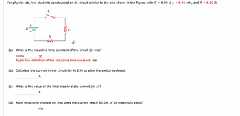 For physics lab, two students constructed an RL circuit similar to the one shown in the figure, with = 6.00 V, L = 5.40 mH, and R = 8.00 Q.
S
R
ele
L
(a) What is the inductive time constant of the circuit (in ms)?
0.065
X
Apply the definition of the inductive time constant. ms
ms
(b) Calculate the current in the circuit (in A) 250 µs after the switch is closed.
A
(c) What is the value of the final steady-state current (in A)?
A
(d) After what time interval (in ms) does the current reach 80.0% of its maximum value?