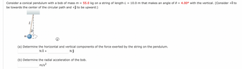 Consider a conical pendulum with a bob of mass m = 55.0 kg on a string of length L = 10.0 m that makes an angle of 0 = 4.00° with the vertical. (Consider +î to
be towards the center of the circular path and +ĵ to be upward.)
m
(a) Determine the horizontal and vertical components of the force exerted by the string on the pendulum.
NÎ +
NĴ
(b) Determine the radial acceleration of the bob.
m/s²