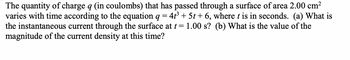 The quantity of charge q (in coulombs) that has passed through a surface of area 2.00 cm²
varies with time according to the equation q = 4t³ + 5t+6, where t is in seconds. (a) What is
the instantaneous current through the surface at t = 1.00 s? (b) What is the value of the
magnitude of the current density at this time?