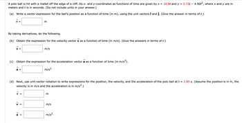 ## Problem Statement

A polo ball is hit with a mallet off the edge of a cliff. Its \(x\)- and \(y\)-coordinates as functions of time are given by \(x = 16.8t\) and \(y = 3.72t - 4.90t^2\), where \(x\) and \(y\) are in meters and \(t\) is in seconds. (Do not include units in your answer.)

### (a) Position Vector Expression

Write a vector expression for the ball's position as a function of time (in m), using the unit vectors \(\hat{\imath}\) and \(\hat{\jmath}\). (Give the answer in terms of \(t\).)

\[
\vec{r} = \boxed{}
\]

### (b) Velocity Vector Expression

By taking derivatives, do the following:

Obtain the expression for the velocity vector \(\vec{v}\) as a function of time (in m/s). (Give the answers in terms of \(t\).)

\[
\vec{v} = \boxed{}
\]

### (c) Acceleration Vector Expression

Obtain the expression for the acceleration vector \(\vec{a}\) as a function of time (in m/s\(^2\)).

\[
\vec{a} = \boxed{}
\]

### (d) Vector Expressions at \(t = 2.85\) s

Next, use unit-vector notation to write expressions for the position, the velocity, and the acceleration of the polo ball at \(t = 2.85\) s. (Assume the position is in m, the velocity is in m/s and the acceleration is in m/s\(^2\).)

\[
\vec{r} = \boxed{}
\]

\[
\vec{v} = \boxed{}
\]

\[
\vec{a} = \boxed{}
\]