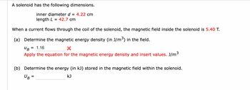 A solenoid has the following dimensions.
inner diameter d = 4.22 cm
length L = 42.7 cm
When a current flows through the coil of the solenoid, the magnetic field inside the solenoid is 5.40 T.
(a) Determine the magnetic energy density (in J/m³) in the field.
UB = 1.16
Apply the equation for the magnetic energy density and insert values. J/m³
(b) Determine the energy (in kJ) stored in the magnetic field within the solenoid.
KJ
UB
=